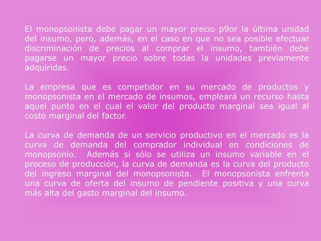 El monopsonista debe pagar un mayor precio p9or la última unidad del insumo, pero, además, en el caso en que no sea posible efectuar discriminación de precios al comprar el insumo, también debe pagarse un mayor precio sobre todas la unidades previamente adquiridas.