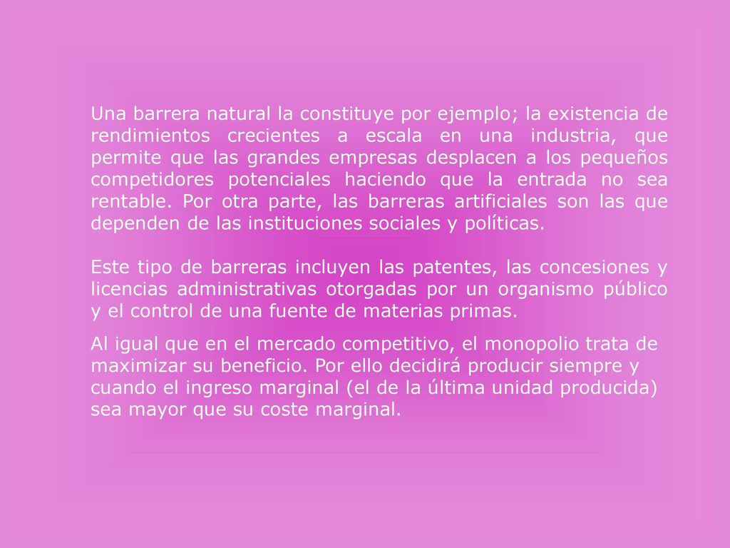 Una barrera natural la constituye por ejemplo; la existencia de rendimientos crecientes a escala en una industria, que permite que las grandes empresas desplacen a los pequeños competidores potenciales haciendo que la entrada no sea rentable. Por otra parte, las barreras artificiales son las que dependen de las instituciones sociales y políticas.