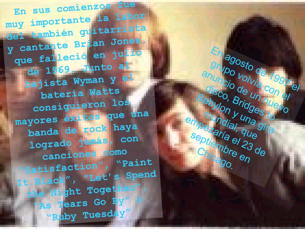 En sus comienzos fue muy importante la labor del también guitarrista y cantante Brian Jones, que falleció en julio de Junto al bajista Wyman y el batería Watts consiguieron los mayores éxitos que una banda de rock haya logrado jamás, con canciones como Satisfaction , Paint It Black , Let’s Spend the Night Together , As Tears Go By o Ruby Tuesday