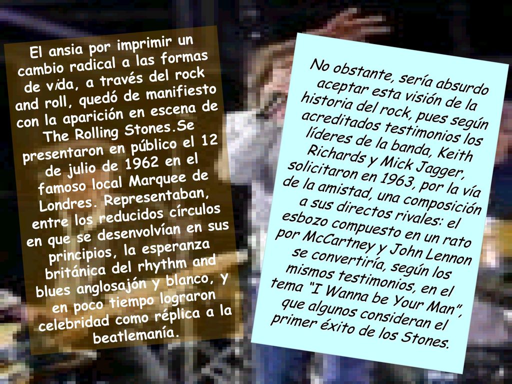 El ansia por imprimir un cambio radical a las formas de vida, a través del rock and roll, quedó de manifiesto con la aparición en escena de The Rolling Stones.Se presentaron en público el 12 de julio de 1962 en el famoso local Marquee de Londres. Representaban, entre los reducidos círculos en que se desenvolvían en sus principios, la esperanza británica del rhythm and blues anglosajón y blanco, y en poco tiempo lograron celebridad como réplica a la beatlemanía.