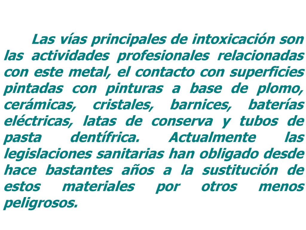 Las vías principales de intoxicación son las actividades profesionales relacionadas con este metal, el contacto con superficies pintadas con pinturas a base de plomo, cerámicas, cristales, barnices, baterías eléctricas, latas de conserva y tubos de pasta dentífrica.