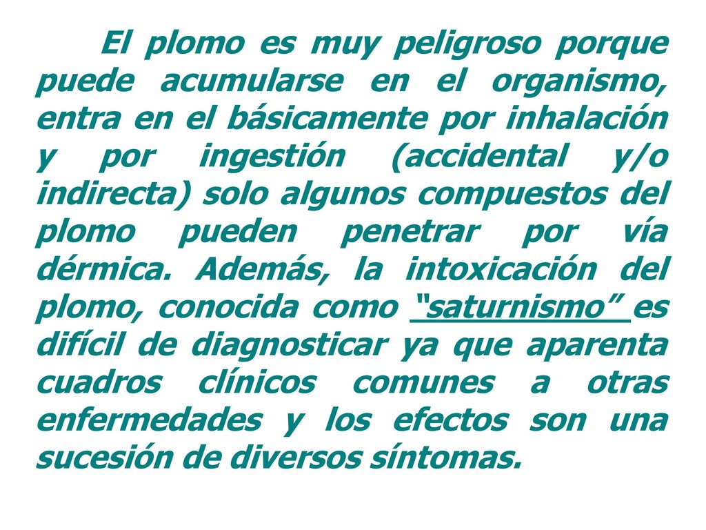 El plomo es muy peligroso porque puede acumularse en el organismo, entra en el básicamente por inhalación y por ingestión (accidental y/o indirecta) solo algunos compuestos del plomo pueden penetrar por vía dérmica.