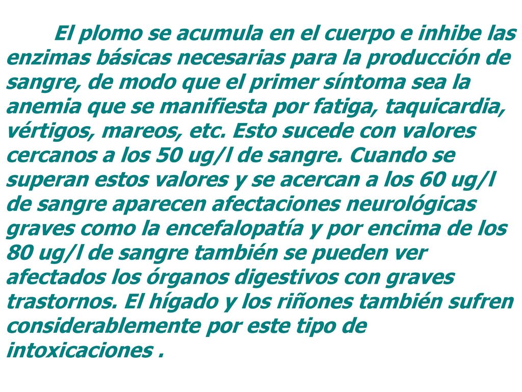 El plomo se acumula en el cuerpo e inhibe las enzimas básicas necesarias para la producción de sangre, de modo que el primer síntoma sea la anemia que se manifiesta por fatiga, taquicardia, vértigos, mareos, etc.