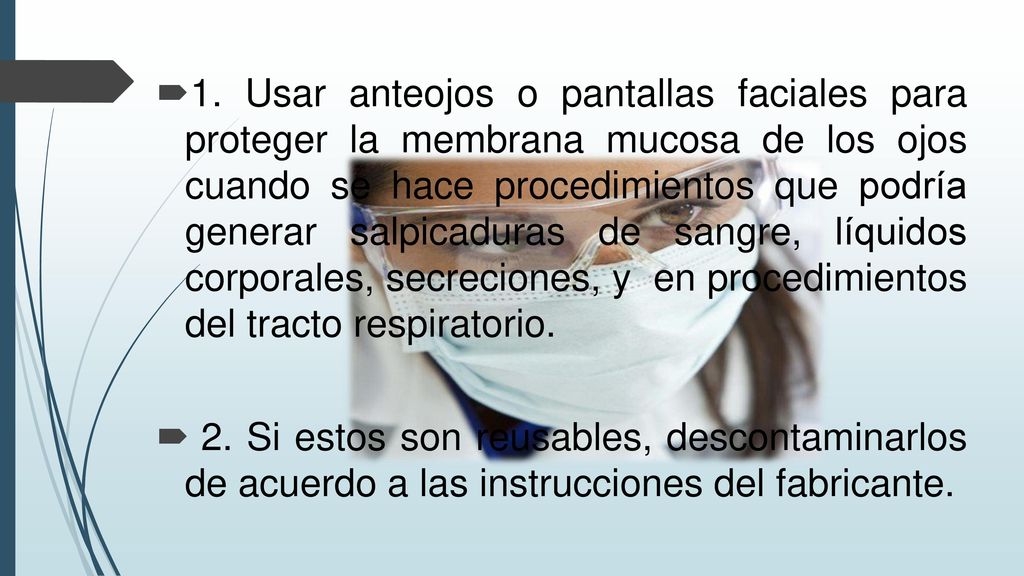 1. Usar anteojos o pantallas faciales para proteger la membrana mucosa de los ojos cuando se hace procedimientos que podría generar salpicaduras de sangre, líquidos corporales, secreciones, y en procedimientos del tracto respiratorio.