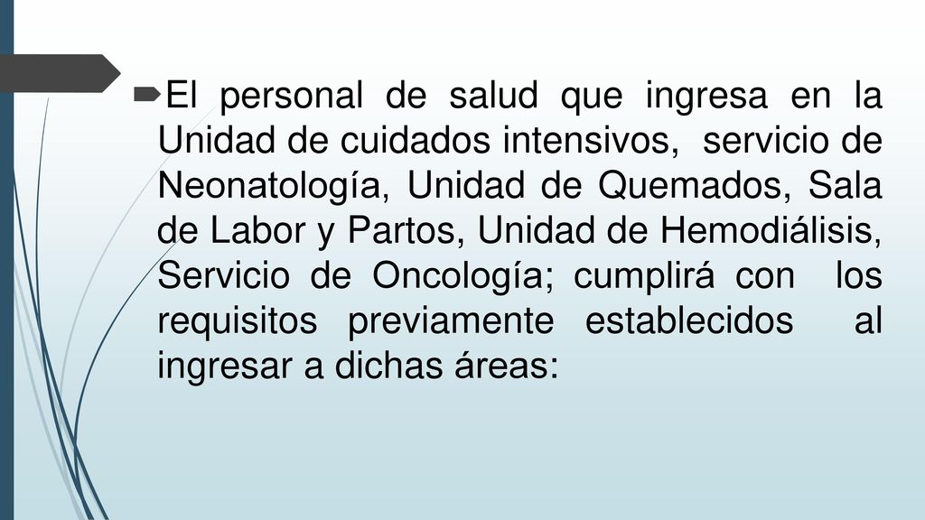 El personal de salud que ingresa en la Unidad de cuidados intensivos, servicio de Neonatología, Unidad de Quemados, Sala de Labor y Partos, Unidad de Hemodiálisis, Servicio de Oncología; cumplirá con los requisitos previamente establecidos al ingresar a dichas áreas: