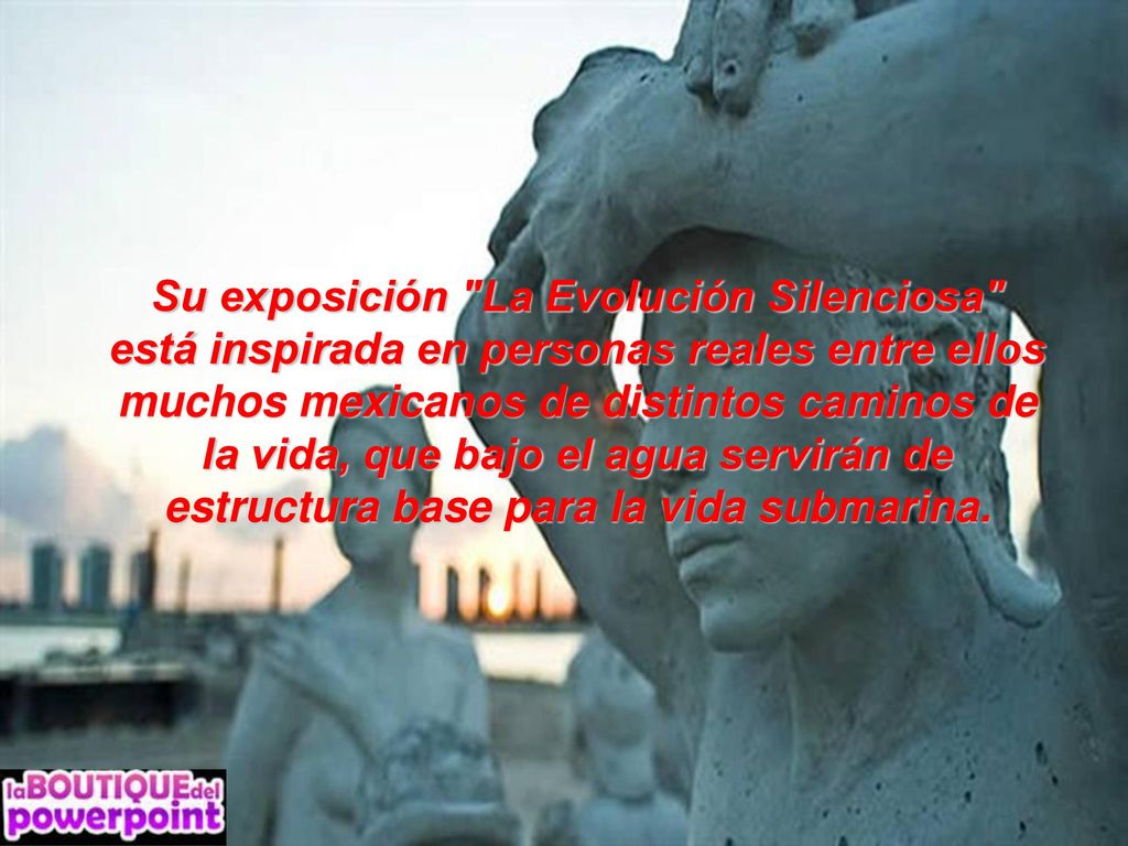 Su exposición La Evolución Silenciosa está inspirada en personas reales entre ellos muchos mexicanos de distintos caminos de la vida, que bajo el agua servirán de estructura base para la vida submarina.