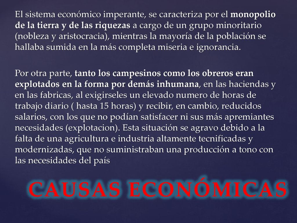 El sistema económico imperante, se caracteriza por el monopolio de la tierra y de las riquezas a cargo de un grupo minoritario (nobleza y aristocracia), mientras la mayoría de la población se hallaba sumida en la más completa miseria e ignorancia. Por otra parte, tanto los campesinos como los obreros eran explotados en la forma por demás inhumana, en las haciendas y en las fabricas, al exigirseles un elevado numero de horas de trabajo diario ( hasta 15 horas) y recibir, en cambio, reducidos salarios, con los que no podían satisfacer ni sus más apremiantes necesidades (explotacion). Esta situación se agravo debido a la falta de una agricultura e industria altamente tecnificadas y modernizadas, que no suministraban una producción a tono con las necesidades del país