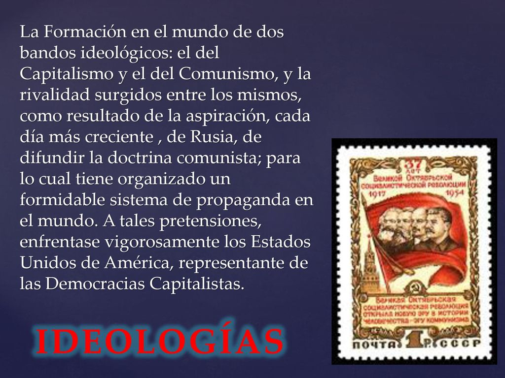 La Formación en el mundo de dos bandos ideológicos: el del Capitalismo y el del Comunismo, y la rivalidad surgidos entre los mismos, como resultado de la aspiración, cada día más creciente , de Rusia, de difundir la doctrina comunista; para lo cual tiene organizado un formidable sistema de propaganda en el mundo. A tales pretensiones, enfrentase vigorosamente los Estados Unidos de América, representante de las Democracias Capitalistas.
