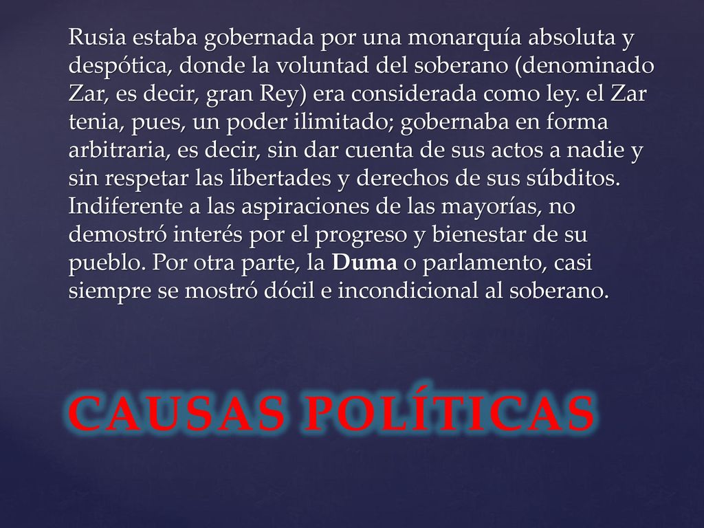 Rusia estaba gobernada por una monarquía absoluta y despótica, donde la voluntad del soberano (denominado Zar, es decir, gran Rey) era considerada como ley. el Zar tenia, pues, un poder ilimitado; gobernaba en forma arbitraria, es decir, sin dar cuenta de sus actos a nadie y sin respetar las libertades y derechos de sus súbditos. Indiferente a las aspiraciones de las mayorías, no demostró interés por el progreso y bienestar de su pueblo. Por otra parte, la Duma o parlamento, casi siempre se mostró dócil e incondicional al soberano.