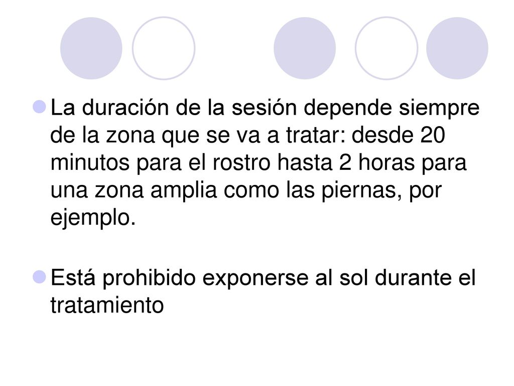 La duración de la sesión depende siempre de la zona que se va a tratar: desde 20 minutos para el rostro hasta 2 horas para una zona amplia como las piernas, por ejemplo.