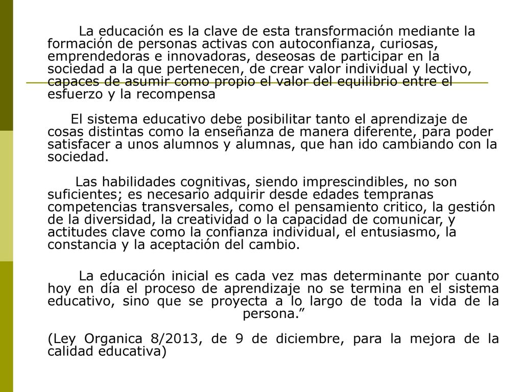 La educación es la clave de esta transformación mediante la formación de personas activas con autoconfianza, curiosas, emprendedoras e innovadoras, deseosas de participar en la sociedad a la que pertenecen, de crear valor individual y lectivo, capaces de asumir como propio el valor del equilibrio entre el esfuerzo y la recompensa El sistema educativo debe posibilitar tanto el aprendizaje de cosas distintas como la enseñanza de manera diferente, para poder satisfacer a unos alumnos y alumnas, que han ido cambiando con la sociedad. Las habilidades cognitivas, siendo imprescindibles, no son suficientes; es necesario adquirir desde edades tempranas competencias transversales, como el pensamiento critico, la gestión de la diversidad, la creatividad o la capacidad de comunicar, y actitudes clave como la confianza individual, el entusiasmo, la constancia y la aceptación del cambio.