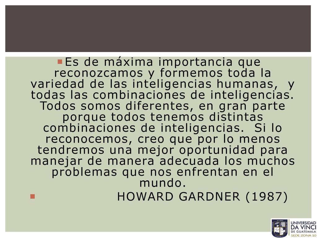 Es de máxima importancia que reconozcamos y formemos toda la variedad de las inteligencias humanas, y todas las combinaciones de inteligencias. Todos somos diferentes, en gran parte porque todos tenemos distintas combinaciones de inteligencias. Si lo reconocemos, creo que por lo menos tendremos una mejor oportunidad para manejar de manera adecuada los muchos problemas que nos enfrentan en el mundo.