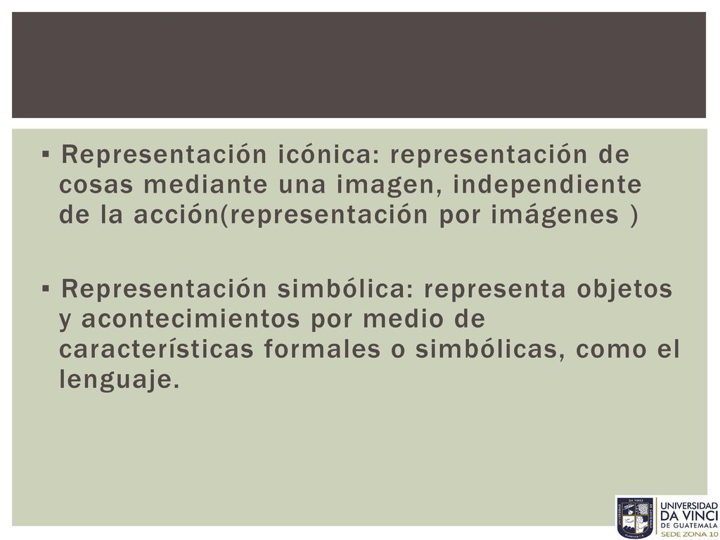 ▪ Representación icónica: representación de cosas mediante una imagen, independiente de la acción(representación por imágenes ) ▪ Representación simbólica: representa objetos y acontecimientos por medio de características formales o simbólicas, como el lenguaje.