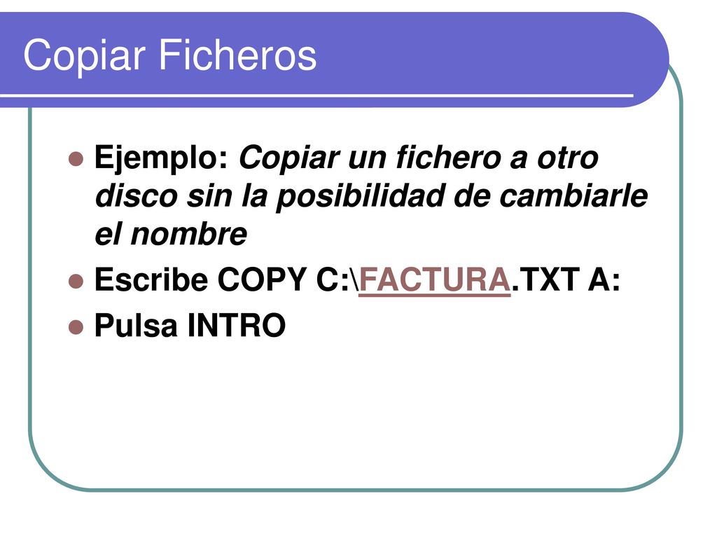 Copiar Ficheros Ejemplo: Copiar un fichero a otro disco sin la posibilidad de cambiarle el nombre. Escribe COPY C:\FACTURA.TXT A: