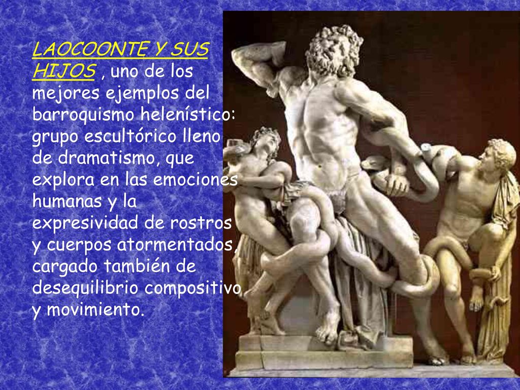LAOCOONTE Y SUS HIJOS , uno de los mejores ejemplos del barroquismo helenístico: grupo escultórico lleno de dramatismo, que explora en las emociones humanas y la expresividad de rostros y cuerpos atormentados, cargado también de desequilibrio compositivo y movimiento.