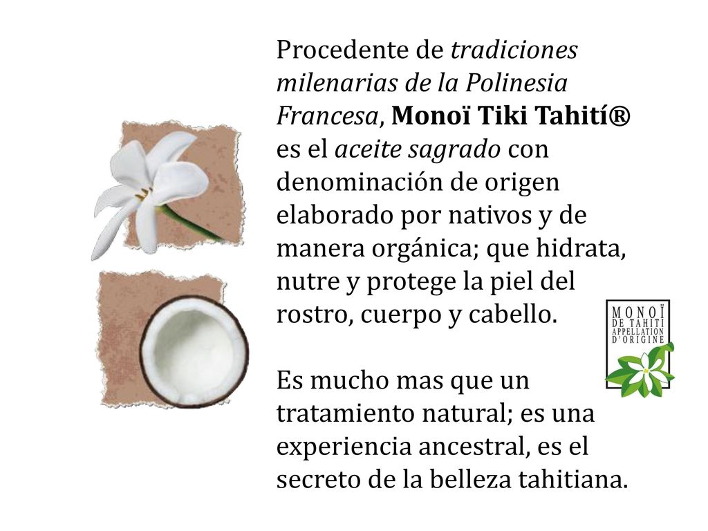 Procedente de tradiciones milenarias de la Polinesia Francesa, Monoï Tiki Tahití® es el aceite sagrado con denominación de origen elaborado por nativos y de manera orgánica; que hidrata, nutre y protege la piel del rostro, cuerpo y cabello.