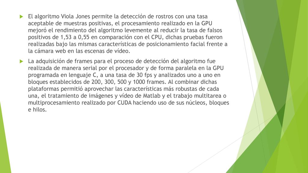El algoritmo Viola Jones permite la detección de rostros con una tasa aceptable de muestras positivas, el procesamiento realizado en la GPU mejoró el rendimiento del algoritmo levemente al reducir la tasa de falsos positivos de 1,53 a 0,55 en comparación con el CPU, dichas pruebas fueron realizadas bajo las mismas características de posicionamiento facial frente a la cámara web en las escenas de vídeo.
