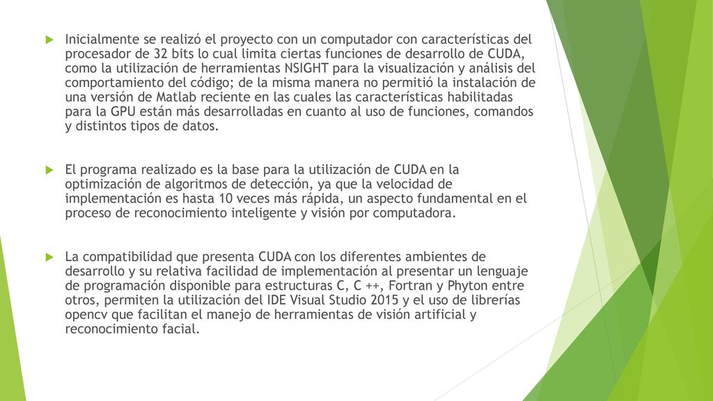 Inicialmente se realizó el proyecto con un computador con características del procesador de 32 bits lo cual limita ciertas funciones de desarrollo de CUDA, como la utilización de herramientas NSIGHT para la visualización y análisis del comportamiento del código; de la misma manera no permitió la instalación de una versión de Matlab reciente en las cuales las características habilitadas para la GPU están más desarrolladas en cuanto al uso de funciones, comandos y distintos tipos de datos.