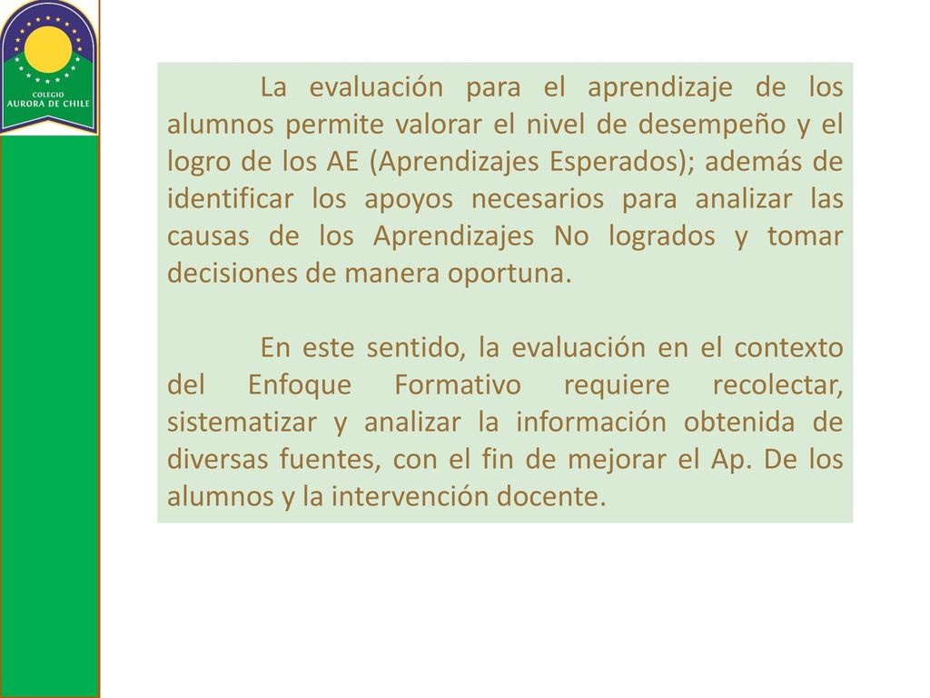 La evaluación para el aprendizaje de los alumnos permite valorar el nivel de desempeño y el logro de los AE (Aprendizajes Esperados); además de identificar los apoyos necesarios para analizar las causas de los Aprendizajes No logrados y tomar decisiones de manera oportuna.