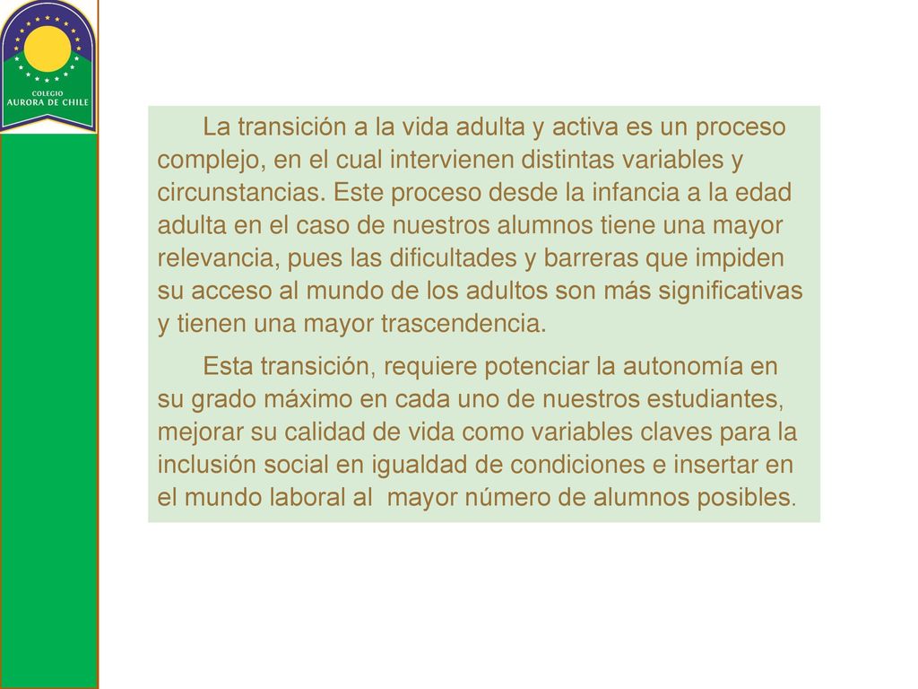 La transición a la vida adulta y activa es un proceso complejo, en el cual intervienen distintas variables y circunstancias. Este proceso desde la infancia a la edad adulta en el caso de nuestros alumnos tiene una mayor relevancia, pues las dificultades y barreras que impiden su acceso al mundo de los adultos son más significativas y tienen una mayor trascendencia.