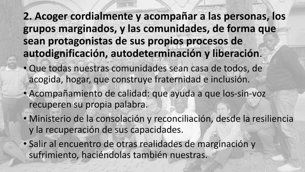 2. Acoger cordialmente y acompañar a las personas, los grupos marginados, y las comunidades, de forma que sean protagonistas de sus propios procesos de autodignificación, autodeterminación y liberación.