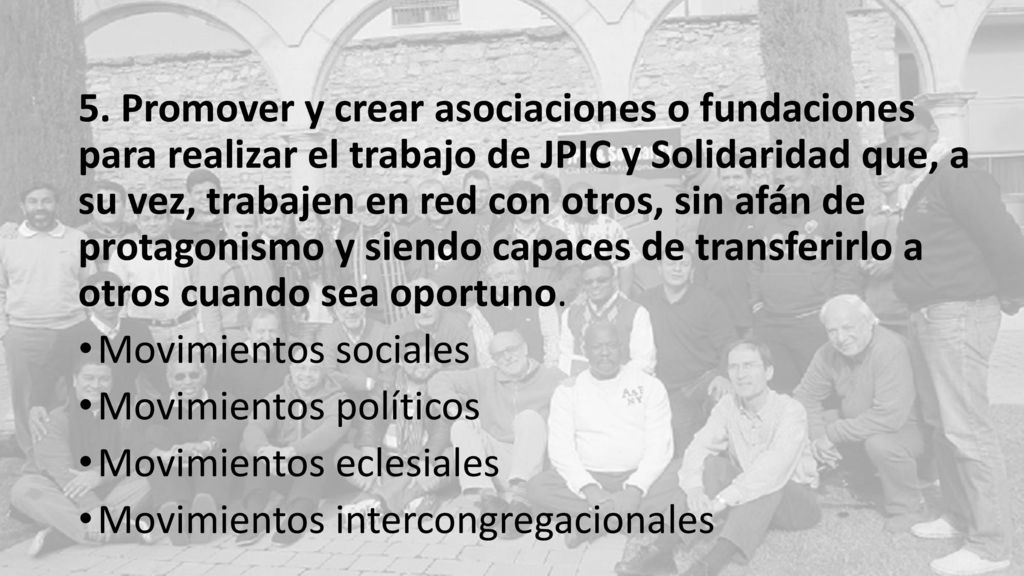 5. Promover y crear asociaciones o fundaciones para realizar el trabajo de JPIC y Solidaridad que, a su vez, trabajen en red con otros, sin afán de protagonismo y siendo capaces de transferirlo a otros cuando sea oportuno.