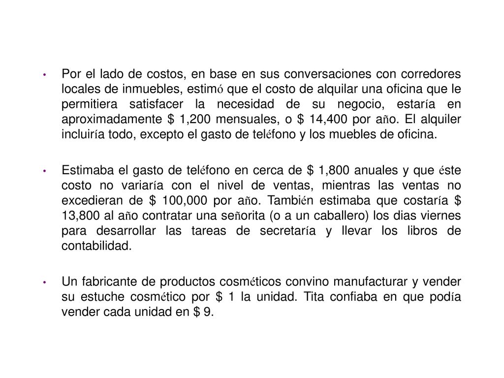 Por el lado de costos, en base en sus conversaciones con corredores locales de inmuebles, estimó que el costo de alquilar una oficina que le permitiera satisfacer la necesidad de su negocio, estaría en aproximadamente $ 1,200 mensuales, o $ 14,400 por año. El alquiler incluiría todo, excepto el gasto de teléfono y los muebles de oficina.