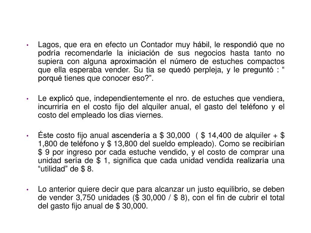Lagos, que era en efecto un Contador muy hábil, le respondió que no podría recomendarle la iniciación de sus negocios hasta tanto no supiera con alguna aproximación el número de estuches compactos que ella esperaba vender. Su tia se quedó perpleja, y le preguntó : porqué tienes que conocer eso .