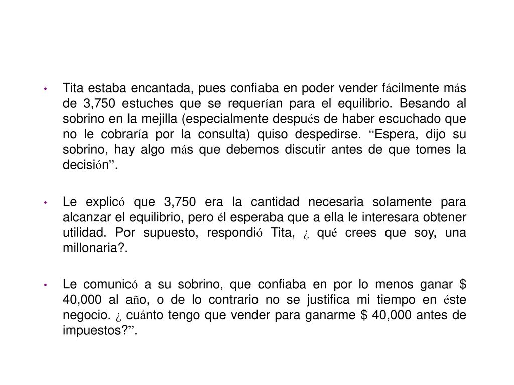 Tita estaba encantada, pues confiaba en poder vender fácilmente más de 3,750 estuches que se requerían para el equilibrio. Besando al sobrino en la mejilla (especialmente después de haber escuchado que no le cobraría por la consulta) quiso despedirse. Espera, dijo su sobrino, hay algo más que debemos discutir antes de que tomes la decisión .