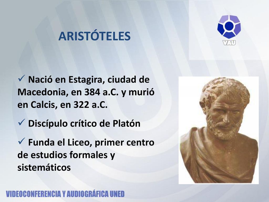 ARISTÓTELES Nació en Estagira, ciudad de Macedonia, en 384 a.C. y murió en Calcis, en 322 a.C. Discípulo crítico de Platón.