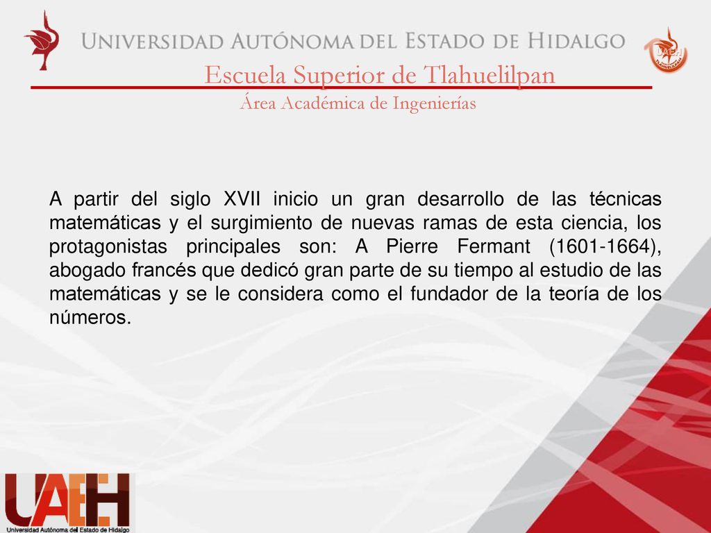 A partir del siglo XVII inicio un gran desarrollo de las técnicas matemáticas y el surgimiento de nuevas ramas de esta ciencia, los protagonistas principales son: A Pierre Fermant ( ), abogado francés que dedicó gran parte de su tiempo al estudio de las matemáticas y se le considera como el fundador de la teoría de los números.