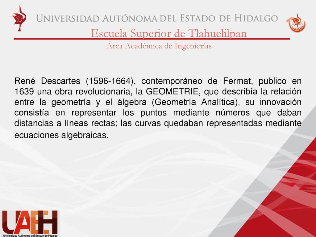 René Descartes ( ), contemporáneo de Fermat, publico en 1639 una obra revolucionaria, la GEOMETRIE, que describía la relación entre la geometría y el álgebra (Geometría Analítica), su innovación consistía en representar los puntos mediante números que daban distancias a líneas rectas; las curvas quedaban representadas mediante ecuaciones algebraicas.