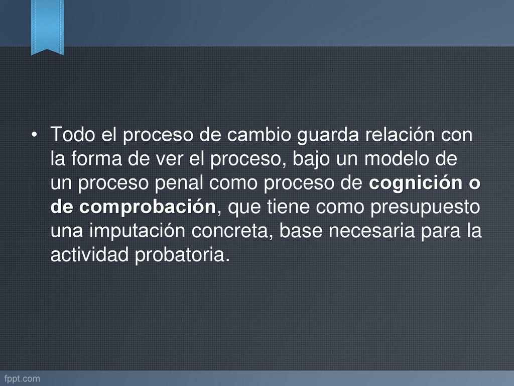 Todo el proceso de cambio guarda relación con la forma de ver el proceso, bajo un modelo de un proceso penal como proceso de cognición o de comprobación, que tiene como presupuesto una imputación concreta, base necesaria para la actividad probatoria.