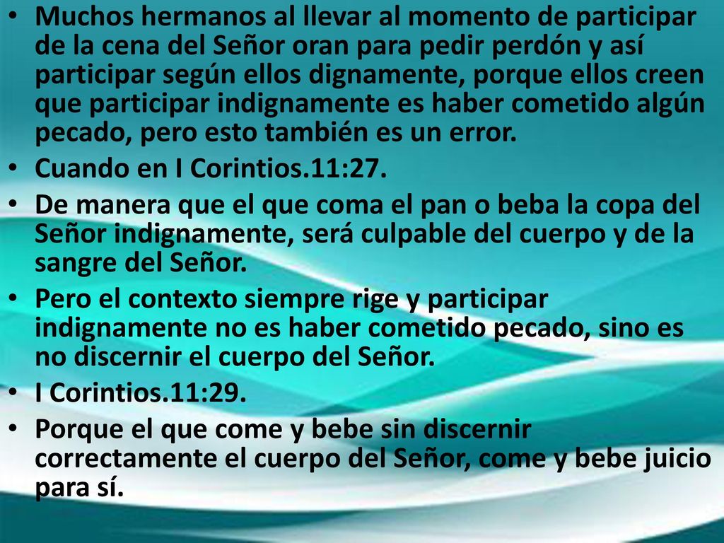 Muchos hermanos al llevar al momento de participar de la cena del Señor oran para pedir perdón y así participar según ellos dignamente, porque ellos creen que participar indignamente es haber cometido algún pecado, pero esto también es un error.