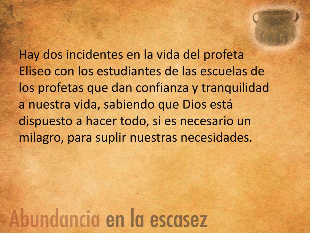 Hay dos incidentes en la vida del profeta Eliseo con los estudiantes de las escuelas de los profetas que dan confianza y tranquilidad a nuestra vida, sabiendo que Dios está dispuesto a hacer todo, si es necesario un milagro, para suplir nuestras necesidades.