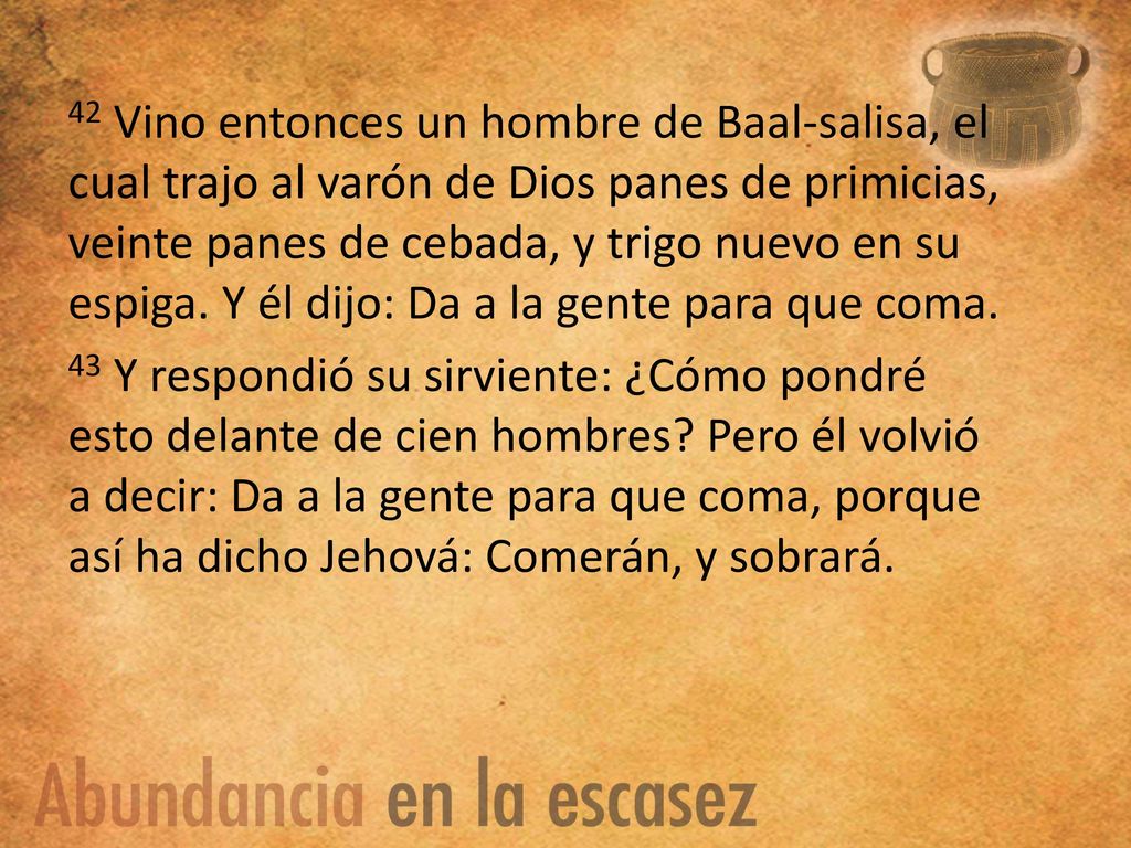 42 Vino entonces un hombre de Baal-salisa, el cual trajo al varón de Dios panes de primicias, veinte panes de cebada, y trigo nuevo en su espiga. Y él dijo: Da a la gente para que coma.