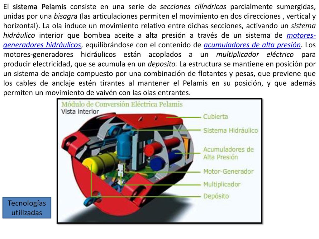 El sistema Pelamis consiste en una serie de secciones cilíndricas parcialmente sumergidas, unidas por una bisagra (las articulaciones permiten el movimiento en dos direcciones , vertical y horizontal).