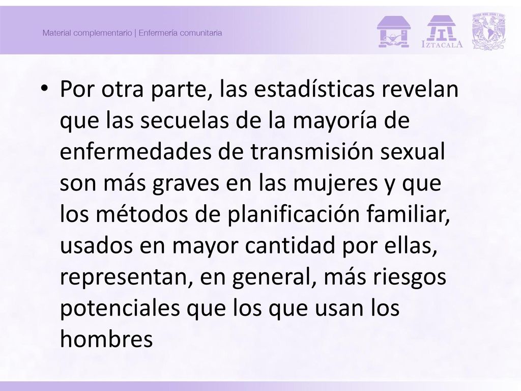 Por otra parte, las estadísticas revelan que las secuelas de la mayoría de enfermedades de transmisión sexual son más graves en las mujeres y que los métodos de planificación familiar, usados en mayor cantidad por ellas, representan, en general, más riesgos potenciales que los que usan los hombres