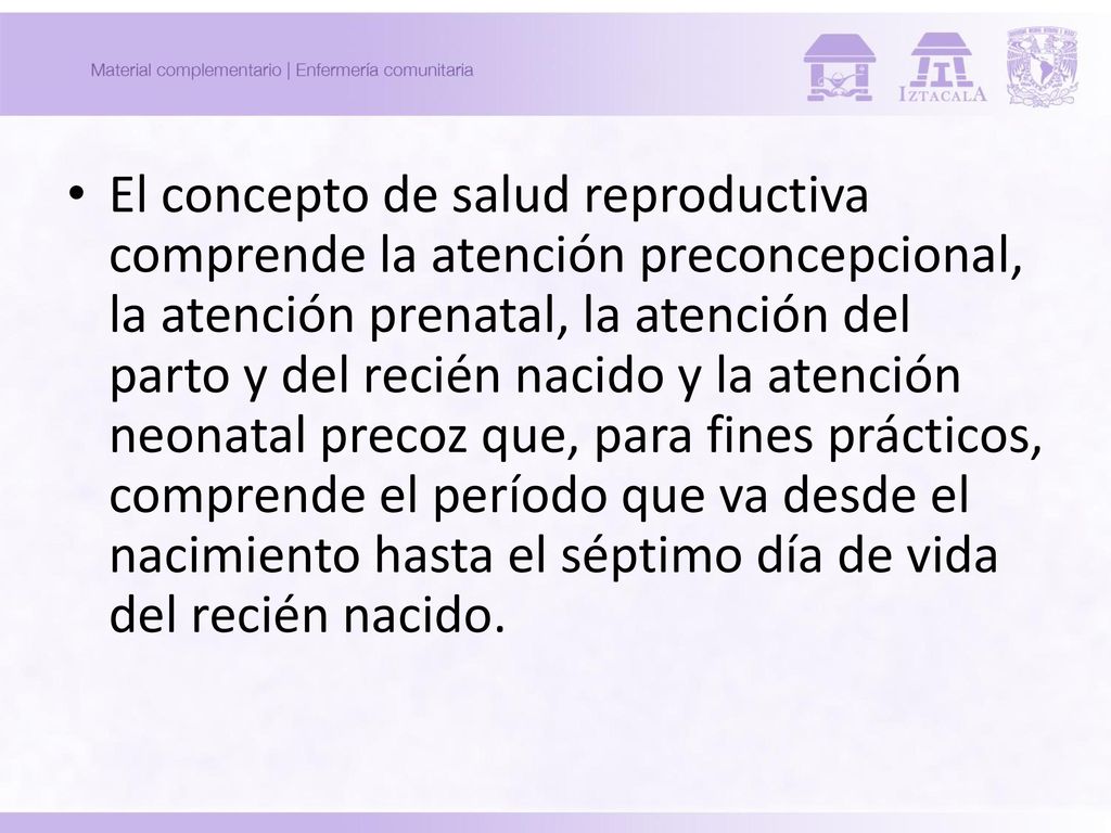 El concepto de salud reproductiva comprende la atención preconcepcional, la atención prenatal, la atención del parto y del recién nacido y la atención neonatal precoz que, para fines prácticos, comprende el período que va desde el nacimiento hasta el séptimo día de vida del recién nacido.