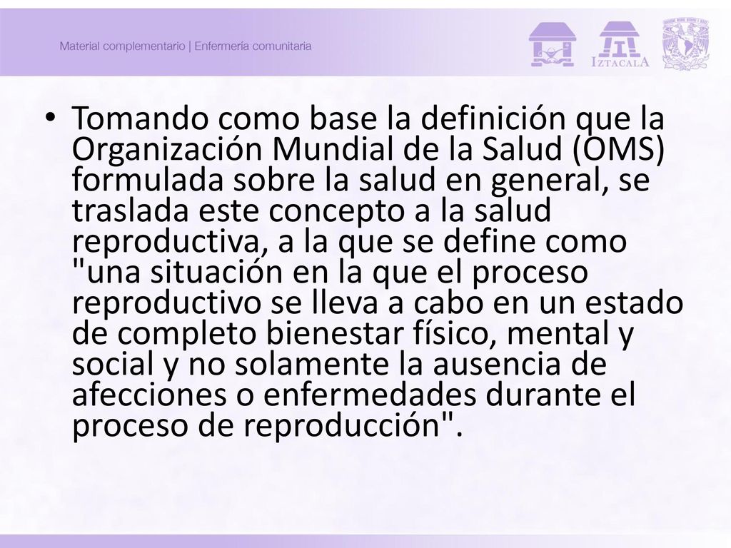 Tomando como base la definición que la Organización Mundial de la Salud (OMS) formulada sobre la salud en general, se traslada este concepto a la salud reproductiva, a la que se define como una situación en la que el proceso reproductivo se lleva a cabo en un estado de completo bienestar físico, mental y social y no solamente la ausencia de afecciones o enfermedades durante el proceso de reproducción .