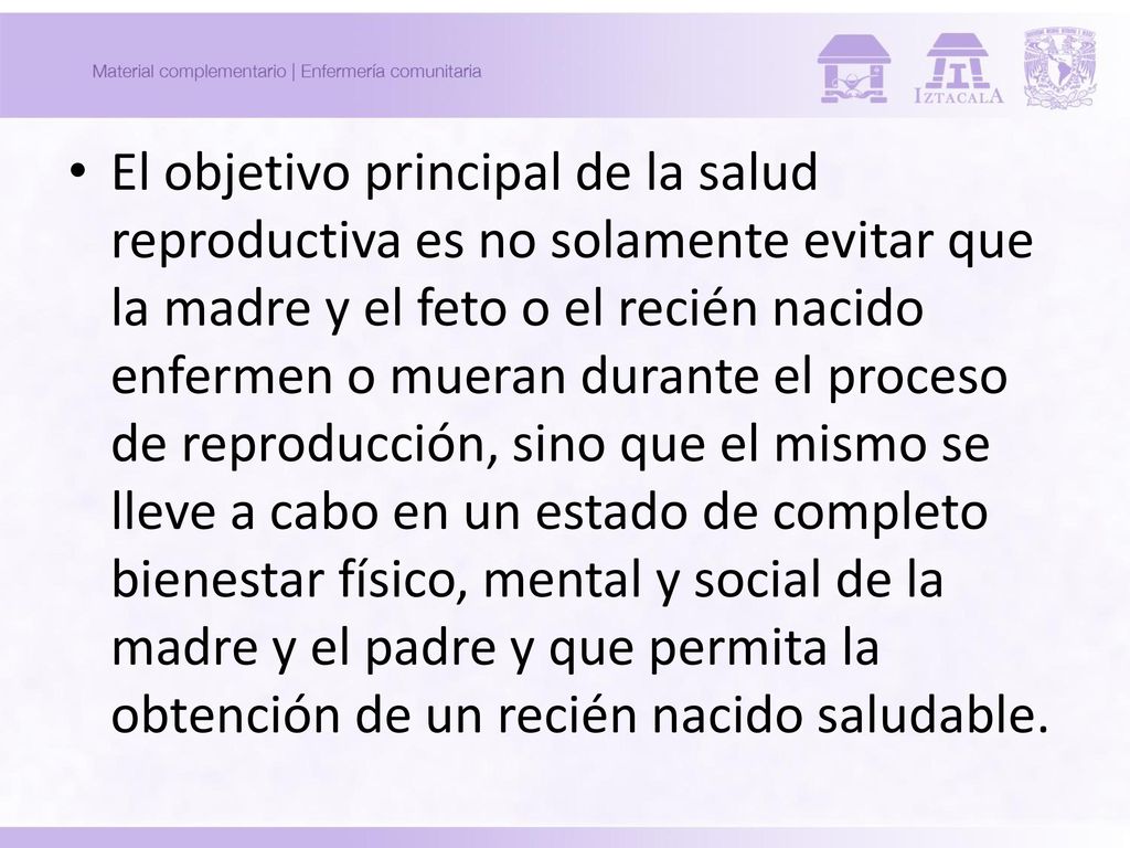El objetivo principal de la salud reproductiva es no solamente evitar que la madre y el feto o el recién nacido enfermen o mueran durante el proceso de reproducción, sino que el mismo se lleve a cabo en un estado de completo bienestar físico, mental y social de la madre y el padre y que permita la obtención de un recién nacido saludable.