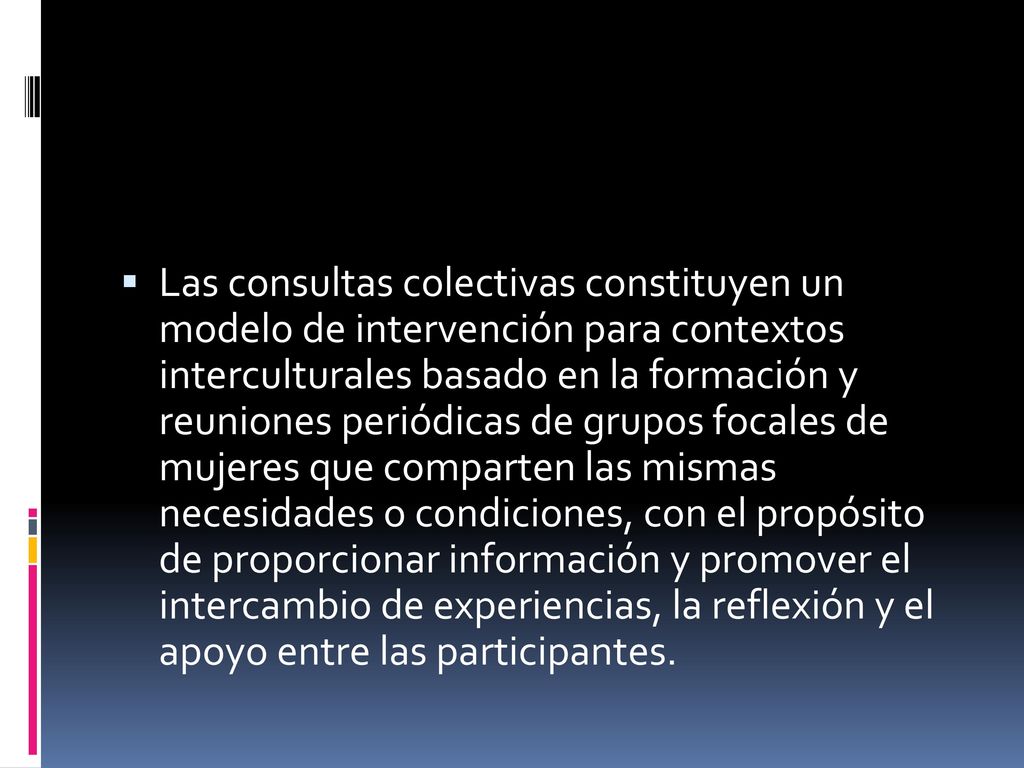 Las consultas colectivas constituyen un modelo de intervención para contextos interculturales basado en la formación y reuniones periódicas de grupos focales de mujeres que comparten las mismas necesidades o condiciones, con el propósito de proporcionar información y promover el intercambio de experiencias, la reflexión y el apoyo entre las participantes.