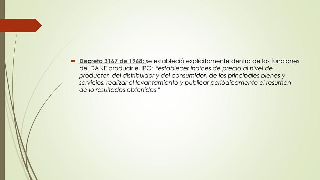 Decreto 3167 de 1968: se estableció explícitamente dentro de las funciones del DANE producir el IPC: establecer índices de precio al nivel de productor, del distribuidor y del consumidor, de los principales bienes y servicios, realizar el levantamiento y publicar periódicamente el resumen de lo resultados obtenidos
