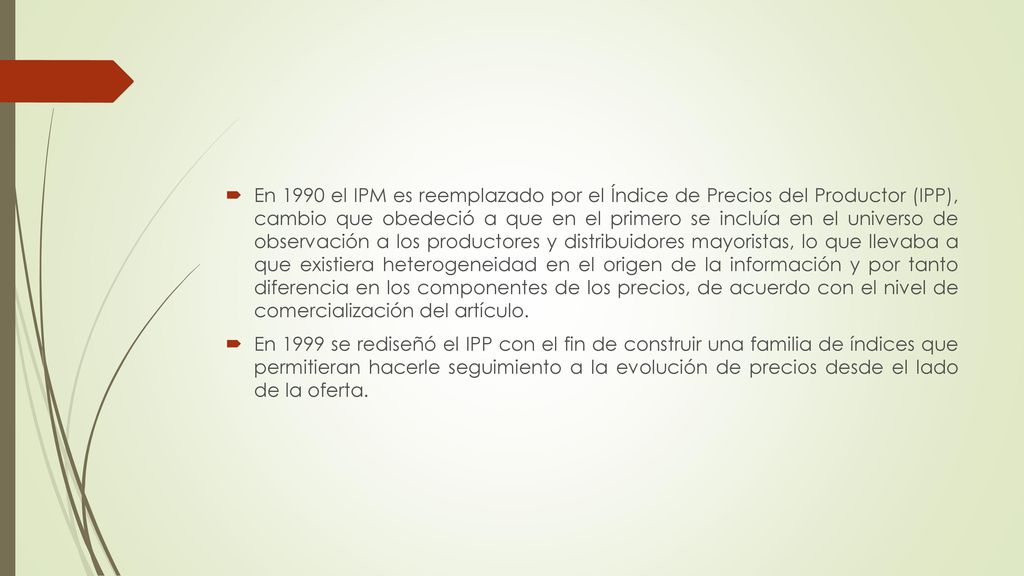 En 1990 el IPM es reemplazado por el Índice de Precios del Productor (IPP), cambio que obedeció a que en el primero se incluía en el universo de observación a los productores y distribuidores mayoristas, lo que llevaba a que existiera heterogeneidad en el origen de la información y por tanto diferencia en los componentes de los precios, de acuerdo con el nivel de comercialización del artículo.