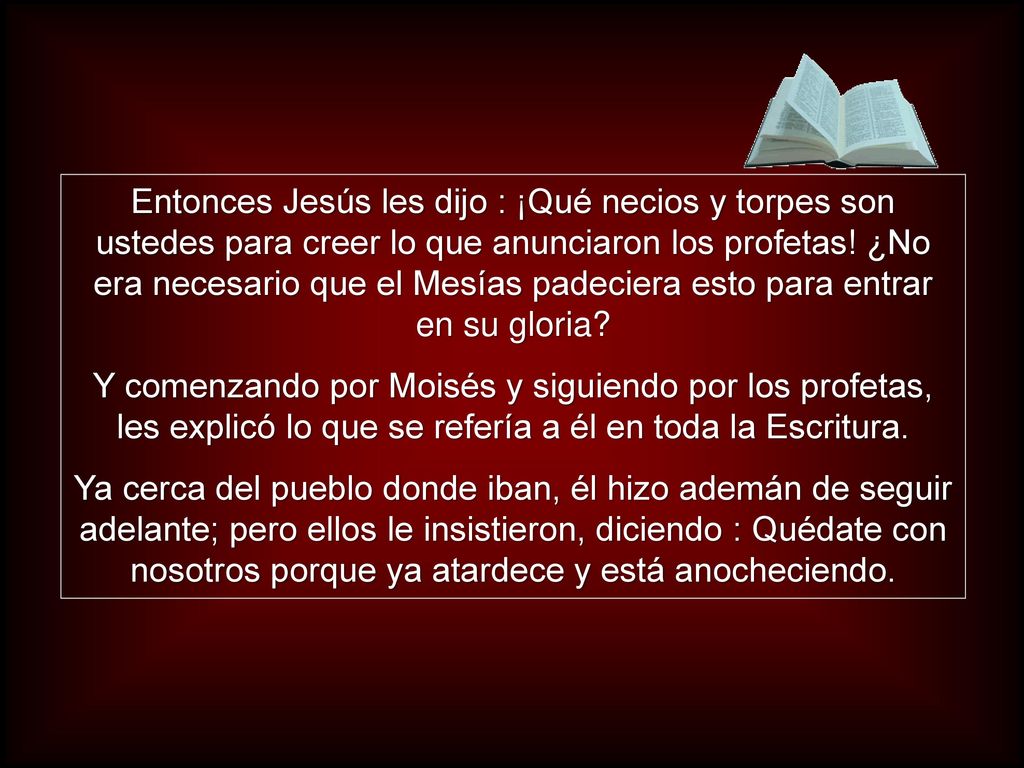 Entonces Jesús les dijo : ¡Qué necios y torpes son ustedes para creer lo que anunciaron los profetas! ¿No era necesario que el Mesías padeciera esto para entrar en su gloria