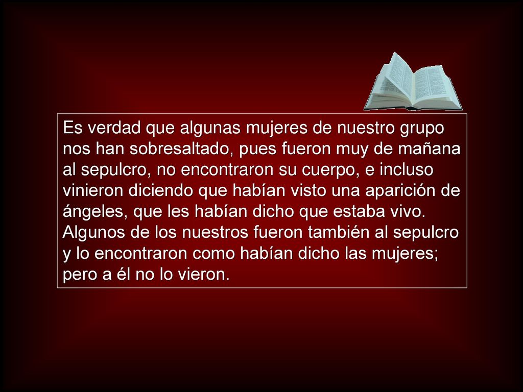 Es verdad que algunas mujeres de nuestro grupo nos han sobresaltado, pues fueron muy de mañana al sepulcro, no encontraron su cuerpo, e incluso vinieron diciendo que habían visto una aparición de ángeles, que les habían dicho que estaba vivo.