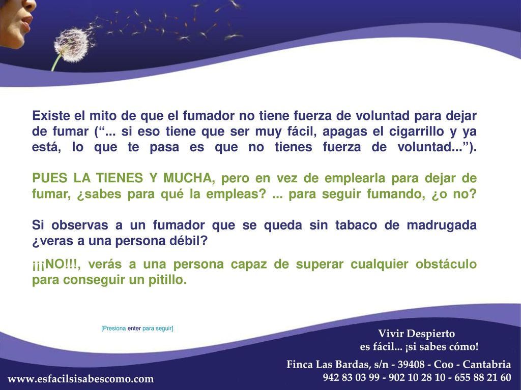 Existe el mito de que el fumador no tiene fuerza de voluntad para dejar de fumar ( ... si eso tiene que ser muy fácil, apagas el cigarrillo y ya está, lo que te pasa es que no tienes fuerza de voluntad... ). PUES LA TIENES Y MUCHA, pero en vez de emplearla para dejar de fumar, ¿sabes para qué la empleas ... para seguir fumando, ¿o no Si observas a un fumador que se queda sin tabaco de madrugada ¿veras a una persona débil