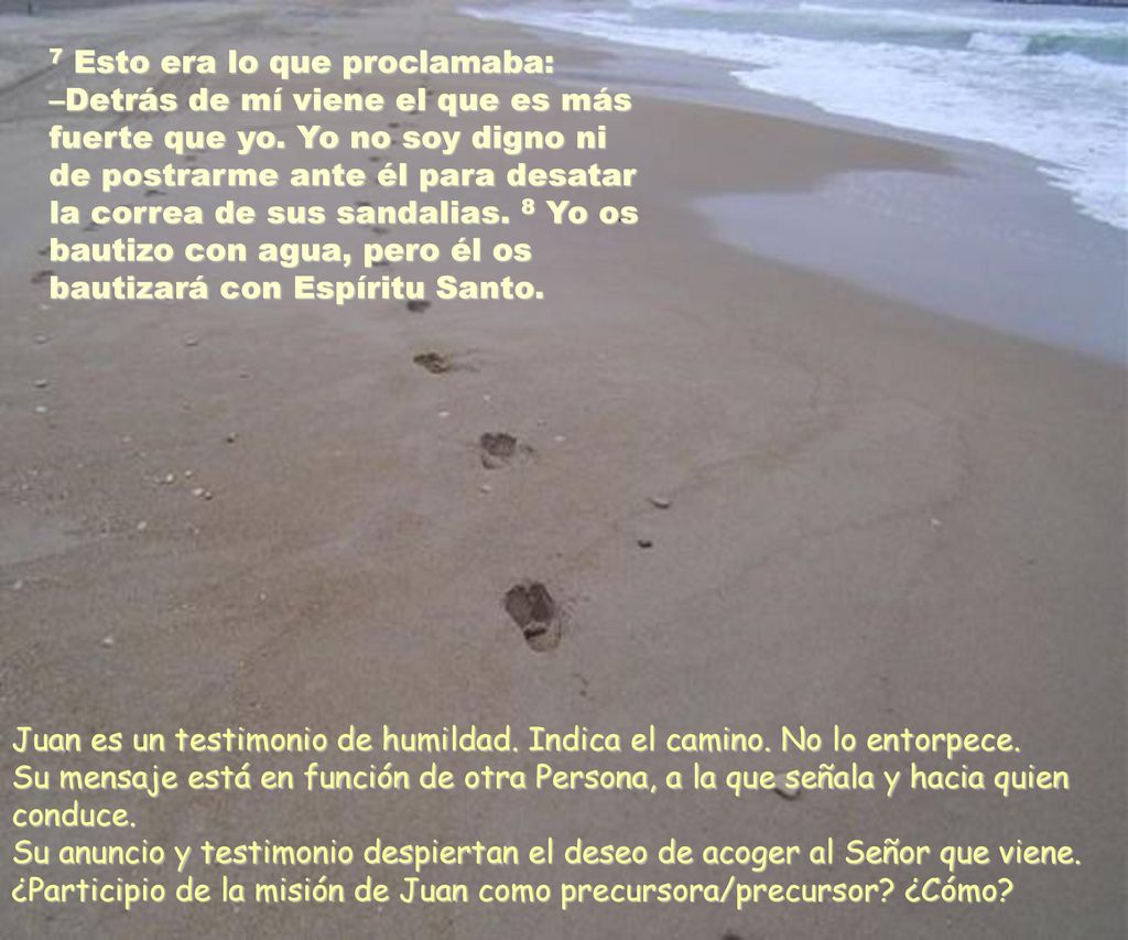 7 Esto era lo que proclamaba: –Detrás de mí viene el que es más fuerte que yo. Yo no soy digno ni de postrarme ante él para desatar la correa de sus sandalias. 8 Yo os bautizo con agua, pero él os bautizará con Espíritu Santo.