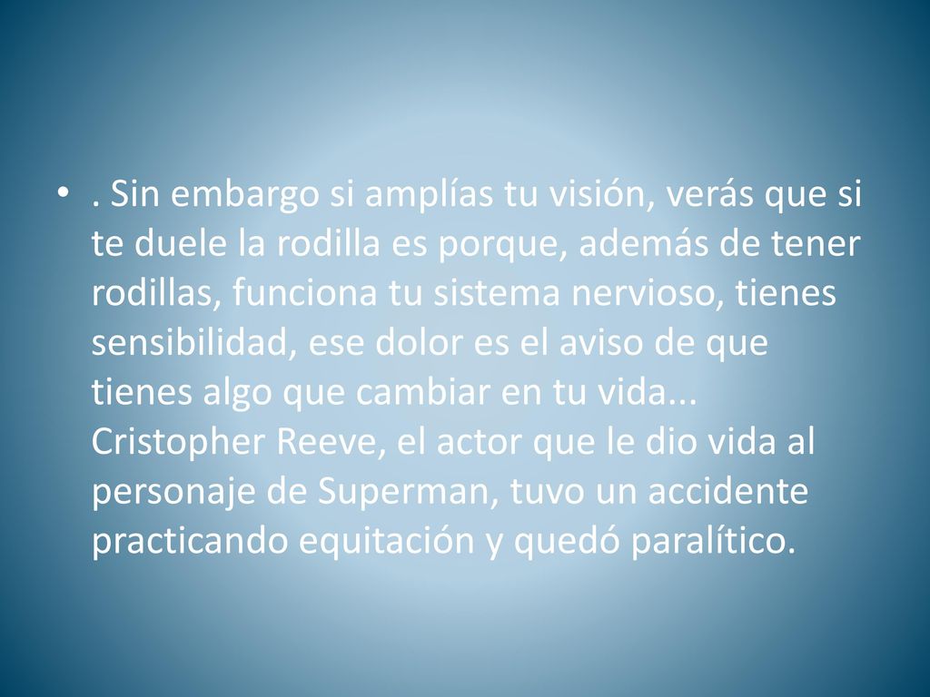 Sin embargo si amplías tu visión, verás que si te duele la rodilla es porque, además de tener rodillas, funciona tu sistema nervioso, tienes sensibilidad, ese dolor es el aviso de que tienes algo que cambiar en tu vida...