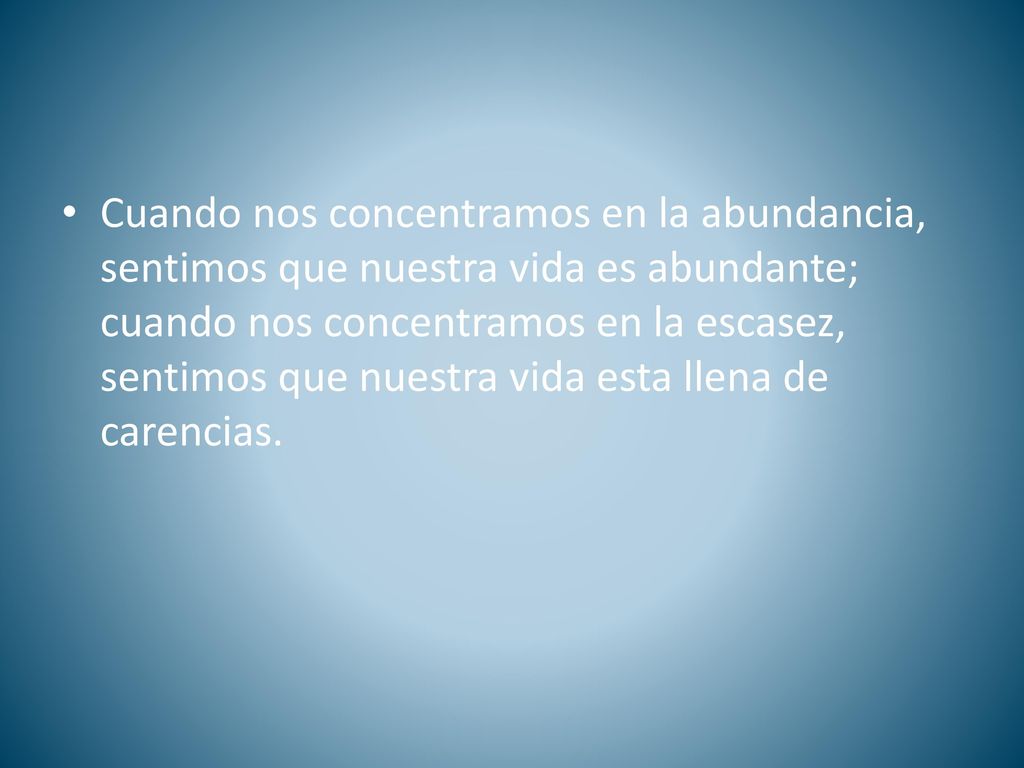 Cuando nos concentramos en la abundancia, sentimos que nuestra vida es abundante; cuando nos concentramos en la escasez, sentimos que nuestra vida esta llena de carencias.